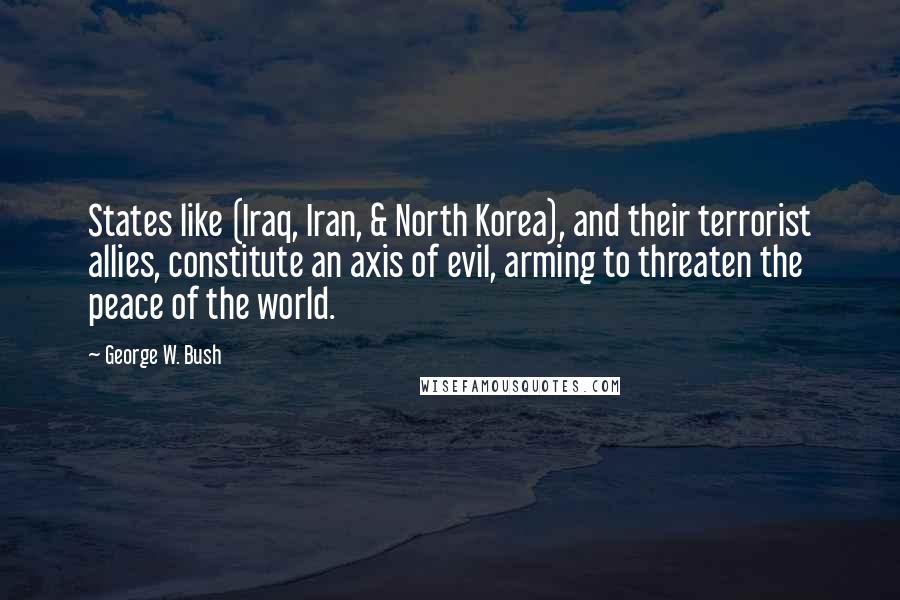 George W. Bush Quotes: States like (Iraq, Iran, & North Korea), and their terrorist allies, constitute an axis of evil, arming to threaten the peace of the world.