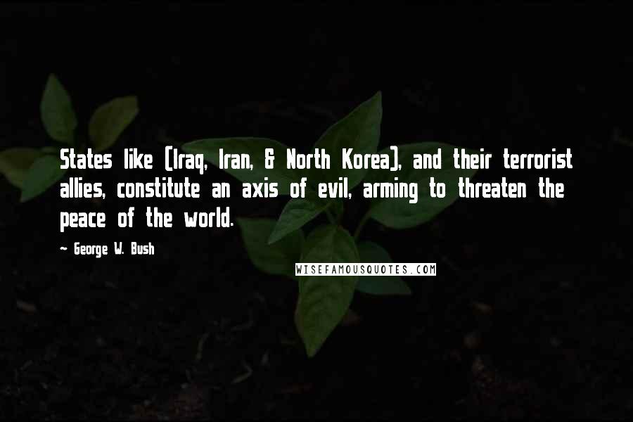 George W. Bush Quotes: States like (Iraq, Iran, & North Korea), and their terrorist allies, constitute an axis of evil, arming to threaten the peace of the world.