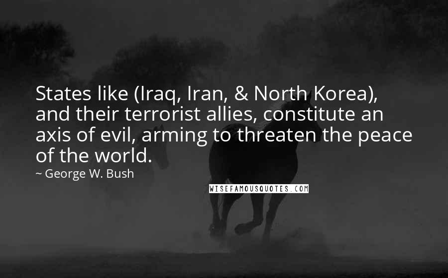George W. Bush Quotes: States like (Iraq, Iran, & North Korea), and their terrorist allies, constitute an axis of evil, arming to threaten the peace of the world.