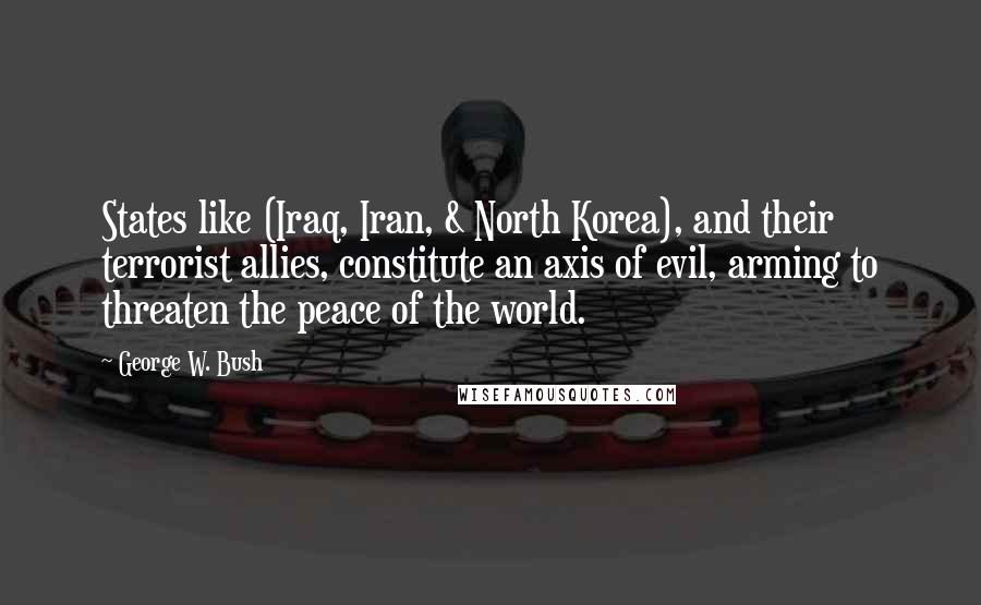 George W. Bush Quotes: States like (Iraq, Iran, & North Korea), and their terrorist allies, constitute an axis of evil, arming to threaten the peace of the world.