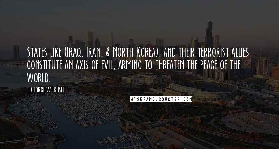 George W. Bush Quotes: States like (Iraq, Iran, & North Korea), and their terrorist allies, constitute an axis of evil, arming to threaten the peace of the world.