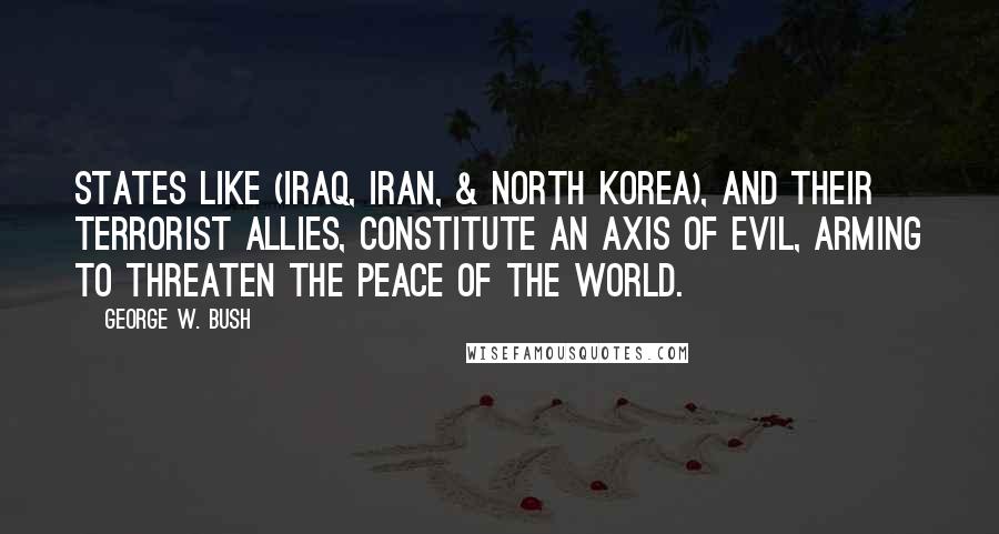 George W. Bush Quotes: States like (Iraq, Iran, & North Korea), and their terrorist allies, constitute an axis of evil, arming to threaten the peace of the world.