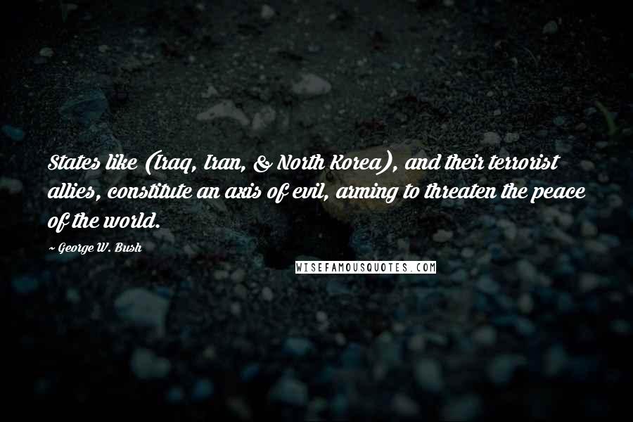George W. Bush Quotes: States like (Iraq, Iran, & North Korea), and their terrorist allies, constitute an axis of evil, arming to threaten the peace of the world.