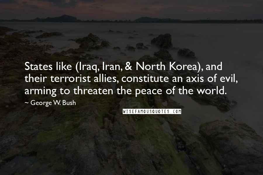 George W. Bush Quotes: States like (Iraq, Iran, & North Korea), and their terrorist allies, constitute an axis of evil, arming to threaten the peace of the world.