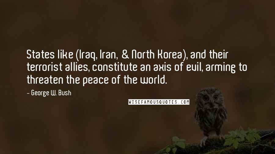 George W. Bush Quotes: States like (Iraq, Iran, & North Korea), and their terrorist allies, constitute an axis of evil, arming to threaten the peace of the world.