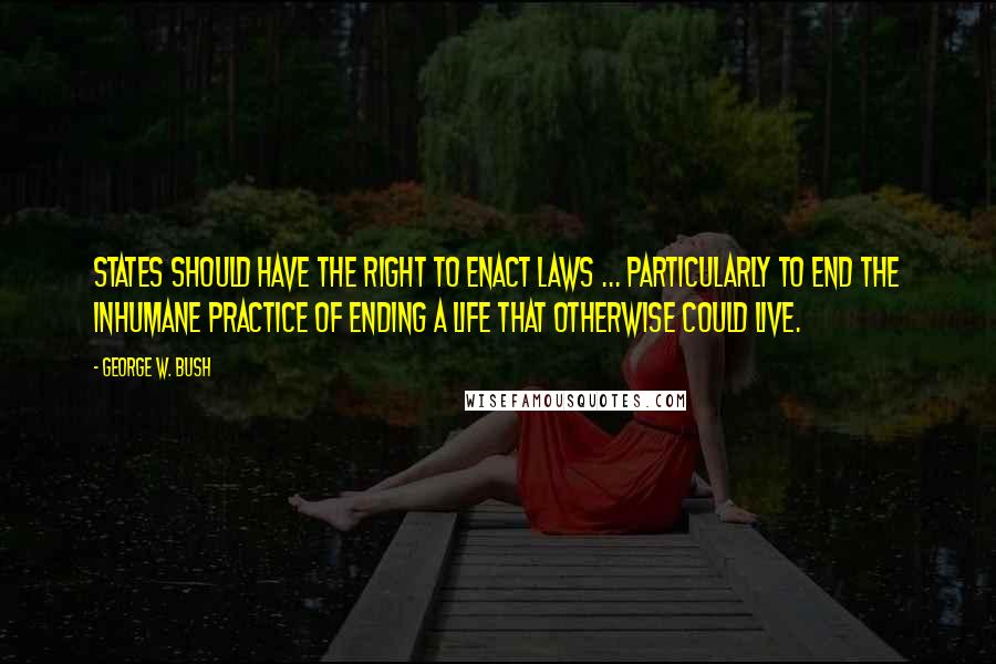 George W. Bush Quotes: States should have the right to enact laws ... particularly to end the inhumane practice of ending a life that otherwise could live.