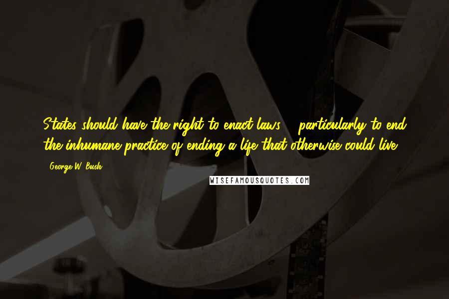 George W. Bush Quotes: States should have the right to enact laws ... particularly to end the inhumane practice of ending a life that otherwise could live.