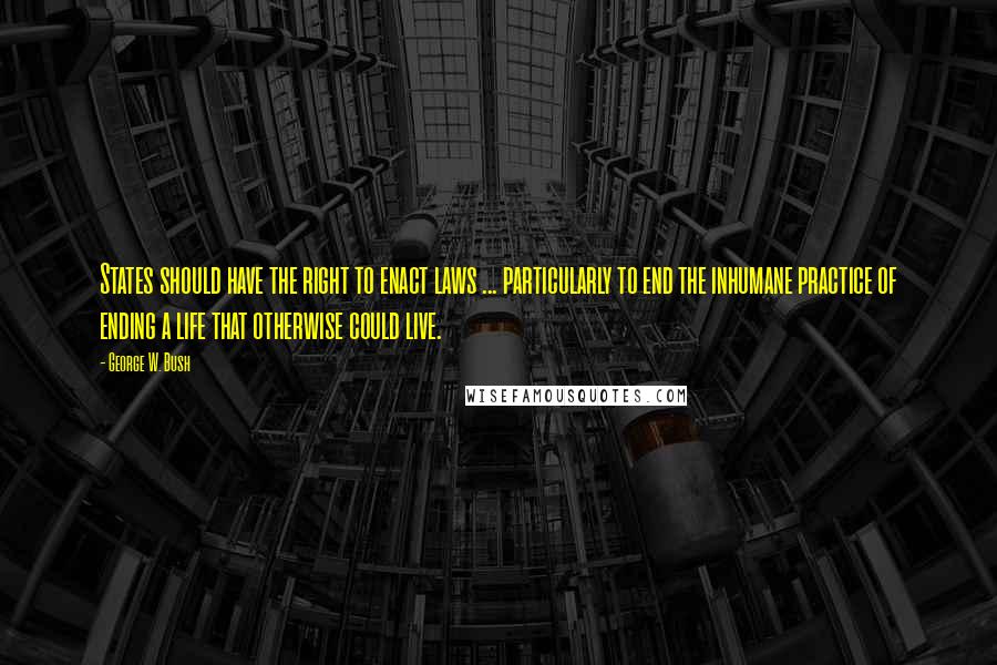 George W. Bush Quotes: States should have the right to enact laws ... particularly to end the inhumane practice of ending a life that otherwise could live.