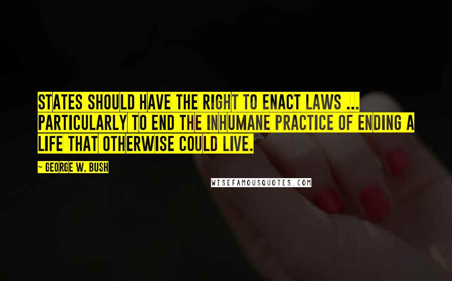 George W. Bush Quotes: States should have the right to enact laws ... particularly to end the inhumane practice of ending a life that otherwise could live.