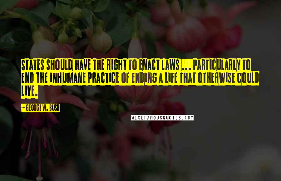 George W. Bush Quotes: States should have the right to enact laws ... particularly to end the inhumane practice of ending a life that otherwise could live.