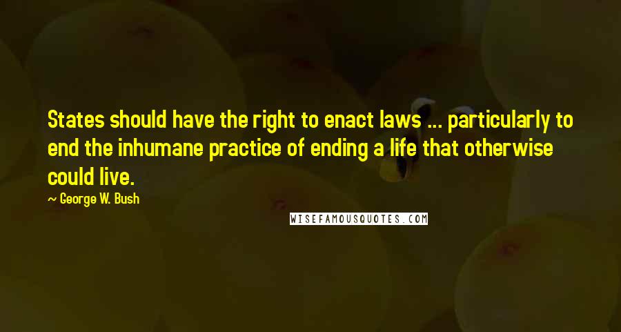 George W. Bush Quotes: States should have the right to enact laws ... particularly to end the inhumane practice of ending a life that otherwise could live.