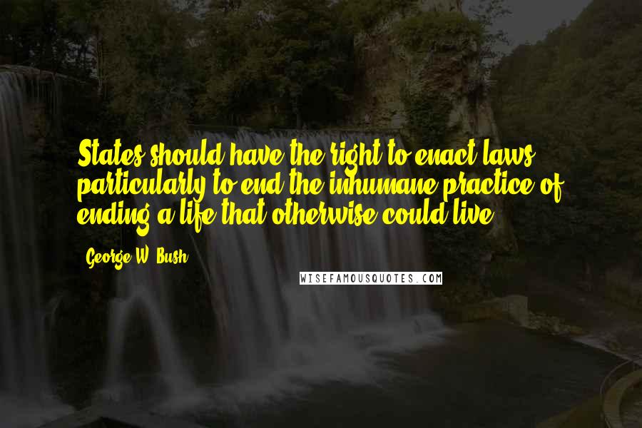 George W. Bush Quotes: States should have the right to enact laws ... particularly to end the inhumane practice of ending a life that otherwise could live.