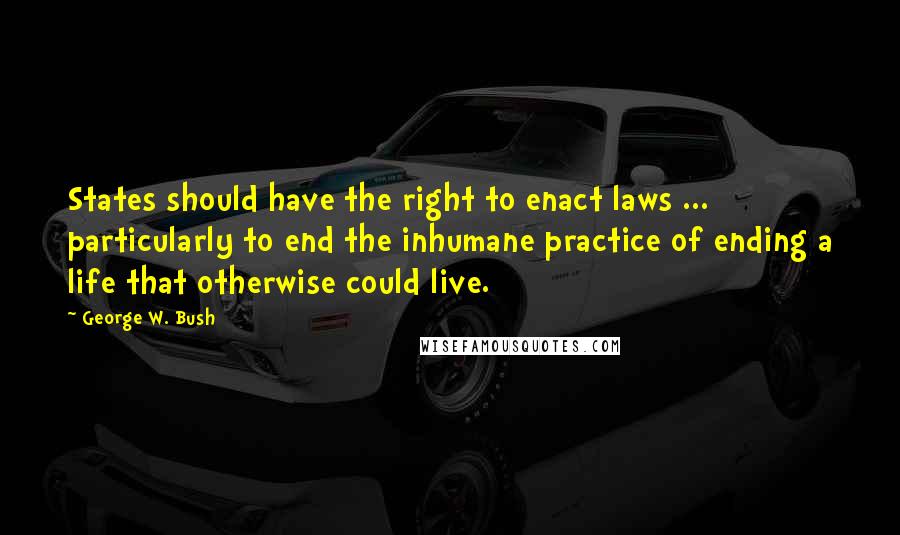 George W. Bush Quotes: States should have the right to enact laws ... particularly to end the inhumane practice of ending a life that otherwise could live.