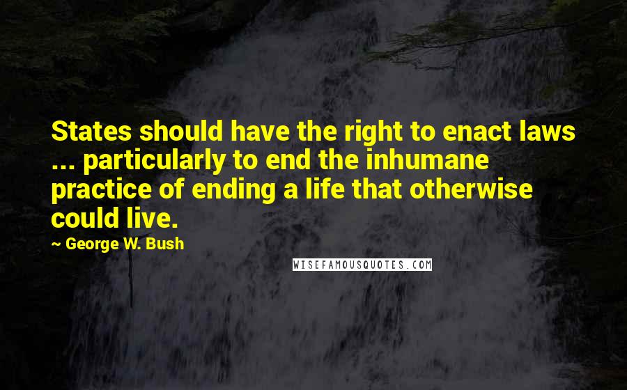 George W. Bush Quotes: States should have the right to enact laws ... particularly to end the inhumane practice of ending a life that otherwise could live.