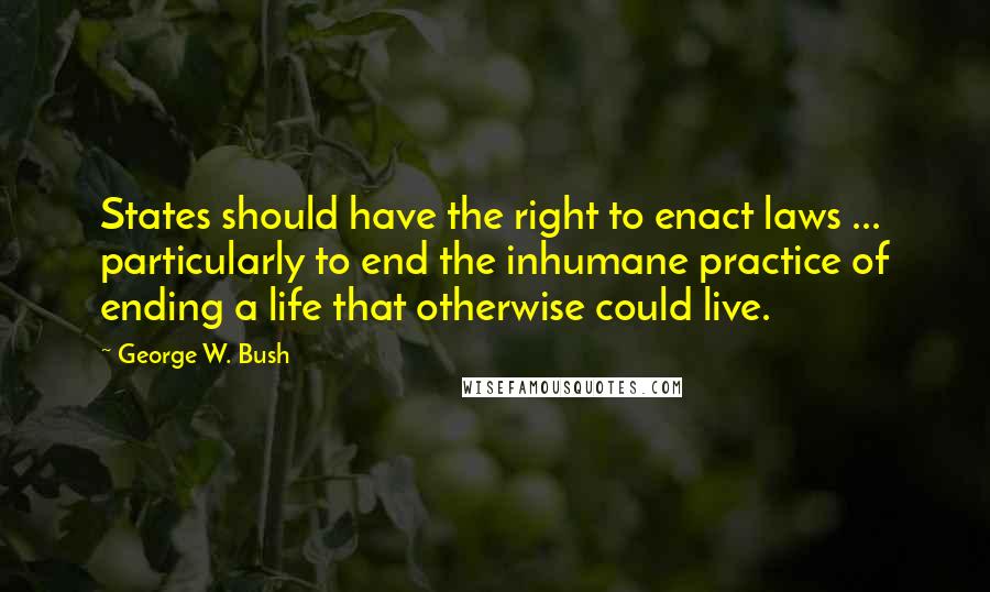 George W. Bush Quotes: States should have the right to enact laws ... particularly to end the inhumane practice of ending a life that otherwise could live.