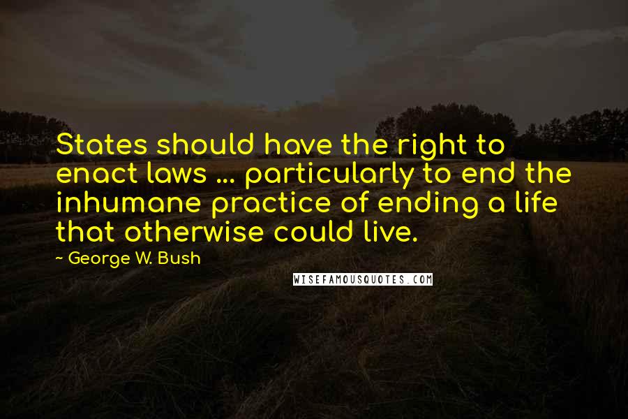 George W. Bush Quotes: States should have the right to enact laws ... particularly to end the inhumane practice of ending a life that otherwise could live.