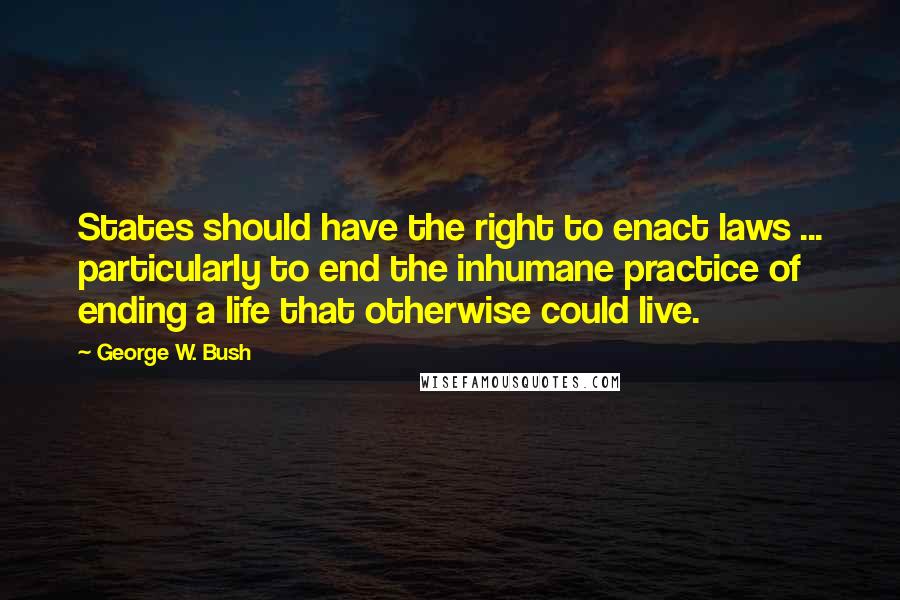 George W. Bush Quotes: States should have the right to enact laws ... particularly to end the inhumane practice of ending a life that otherwise could live.