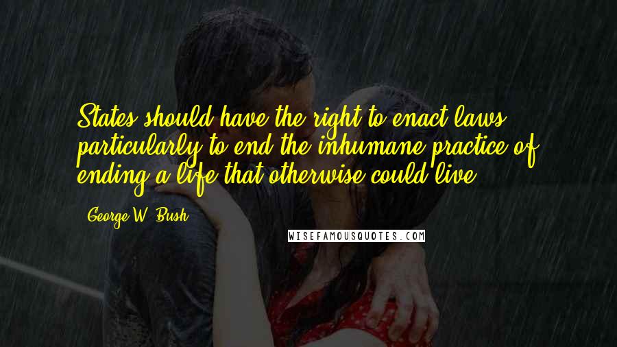 George W. Bush Quotes: States should have the right to enact laws ... particularly to end the inhumane practice of ending a life that otherwise could live.