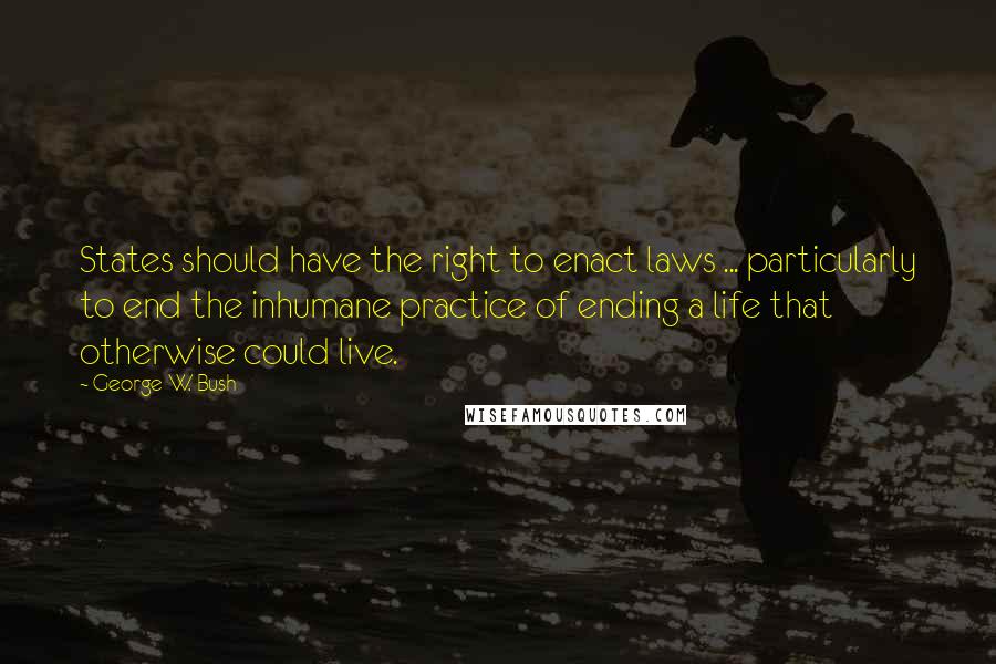 George W. Bush Quotes: States should have the right to enact laws ... particularly to end the inhumane practice of ending a life that otherwise could live.