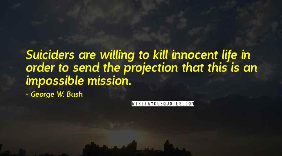 George W. Bush Quotes: Suiciders are willing to kill innocent life in order to send the projection that this is an impossible mission.