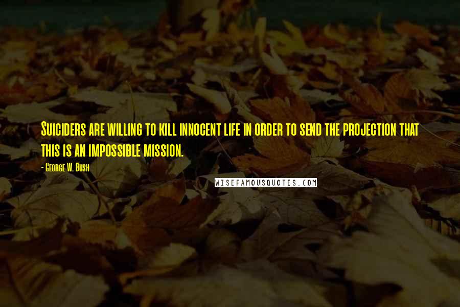 George W. Bush Quotes: Suiciders are willing to kill innocent life in order to send the projection that this is an impossible mission.