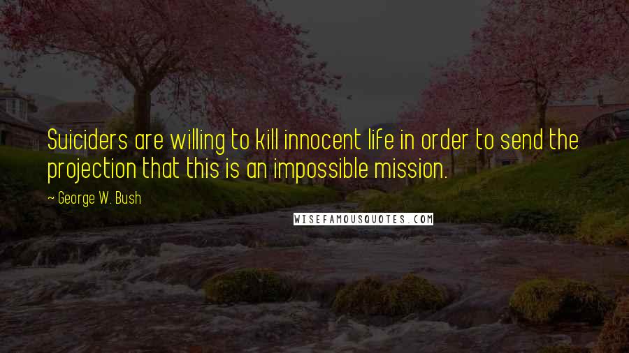 George W. Bush Quotes: Suiciders are willing to kill innocent life in order to send the projection that this is an impossible mission.