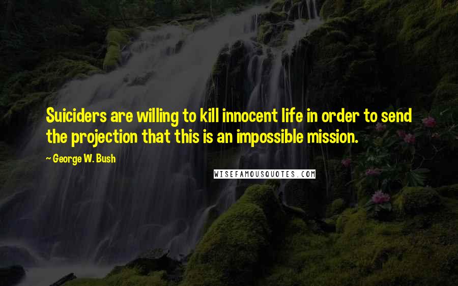 George W. Bush Quotes: Suiciders are willing to kill innocent life in order to send the projection that this is an impossible mission.