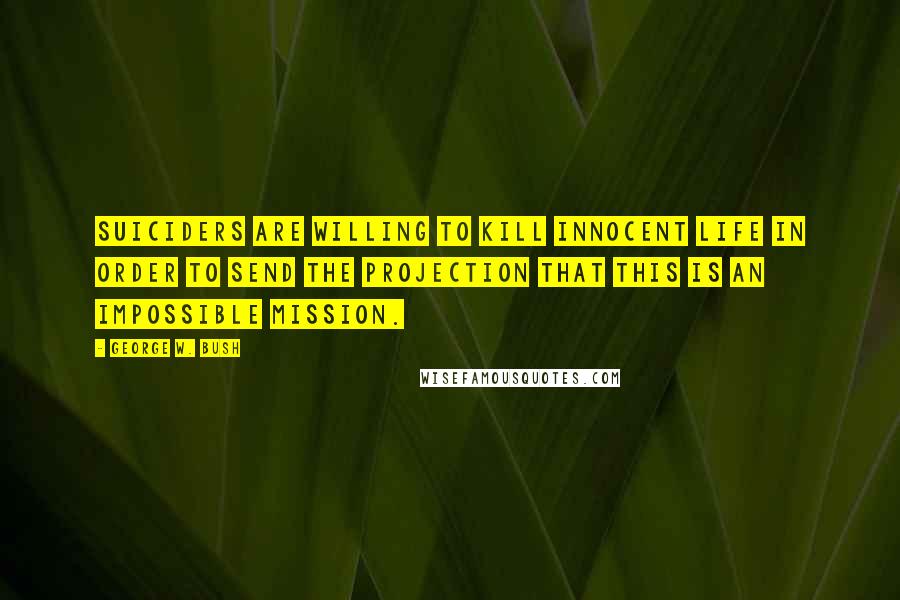 George W. Bush Quotes: Suiciders are willing to kill innocent life in order to send the projection that this is an impossible mission.