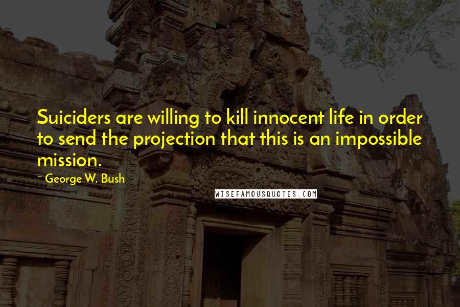 George W. Bush Quotes: Suiciders are willing to kill innocent life in order to send the projection that this is an impossible mission.