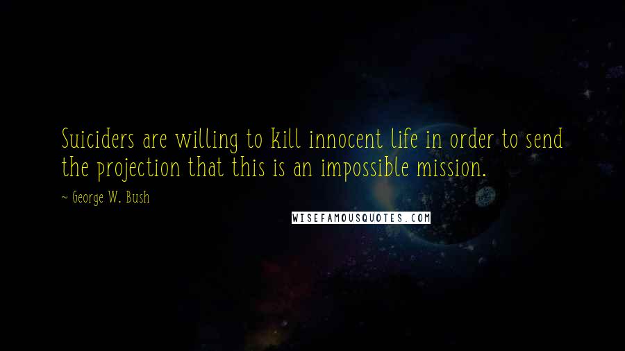 George W. Bush Quotes: Suiciders are willing to kill innocent life in order to send the projection that this is an impossible mission.