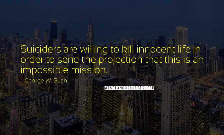 George W. Bush Quotes: Suiciders are willing to kill innocent life in order to send the projection that this is an impossible mission.