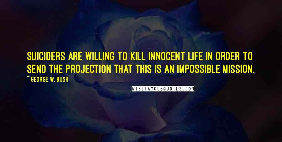 George W. Bush Quotes: Suiciders are willing to kill innocent life in order to send the projection that this is an impossible mission.