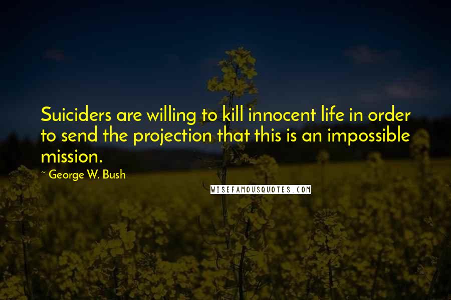 George W. Bush Quotes: Suiciders are willing to kill innocent life in order to send the projection that this is an impossible mission.
