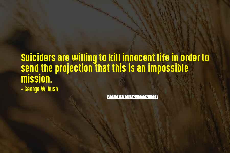 George W. Bush Quotes: Suiciders are willing to kill innocent life in order to send the projection that this is an impossible mission.