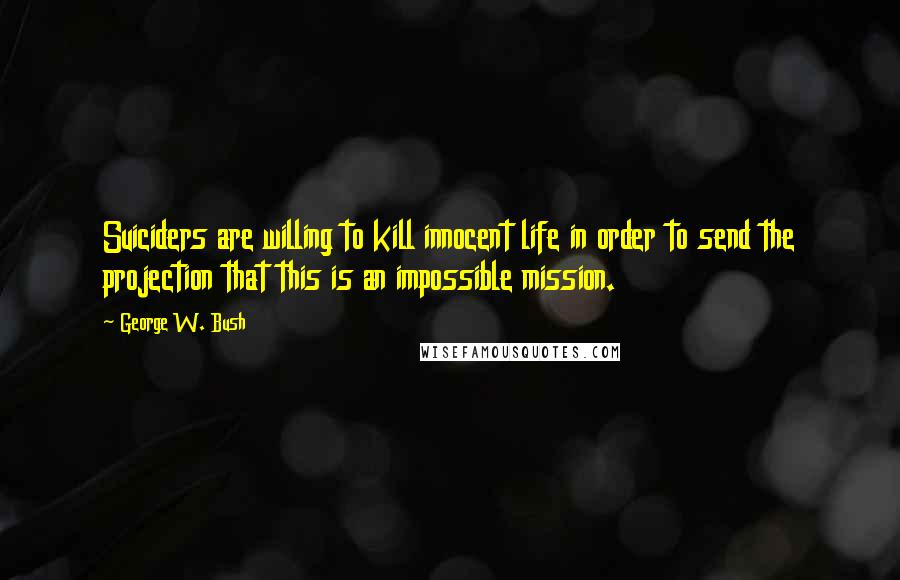 George W. Bush Quotes: Suiciders are willing to kill innocent life in order to send the projection that this is an impossible mission.