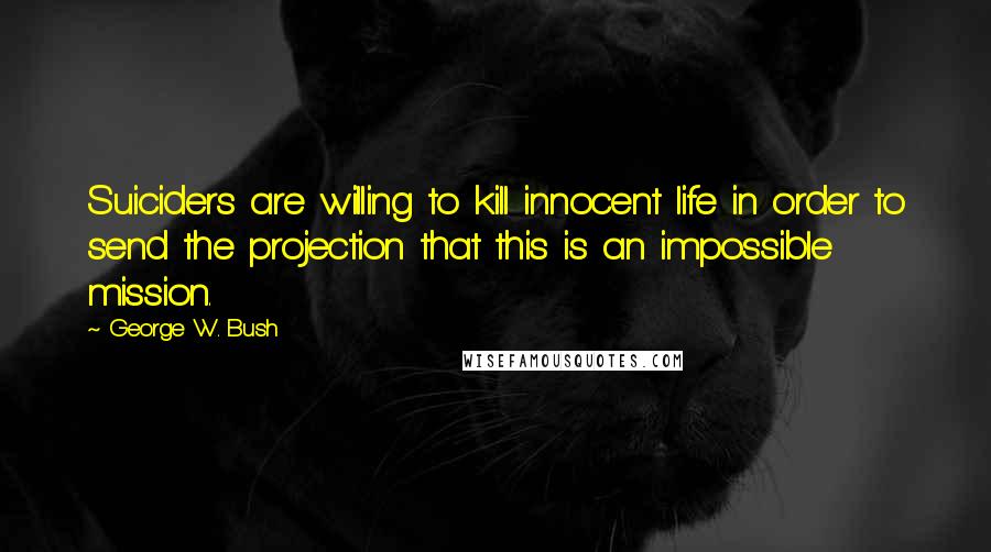 George W. Bush Quotes: Suiciders are willing to kill innocent life in order to send the projection that this is an impossible mission.