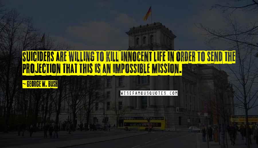 George W. Bush Quotes: Suiciders are willing to kill innocent life in order to send the projection that this is an impossible mission.