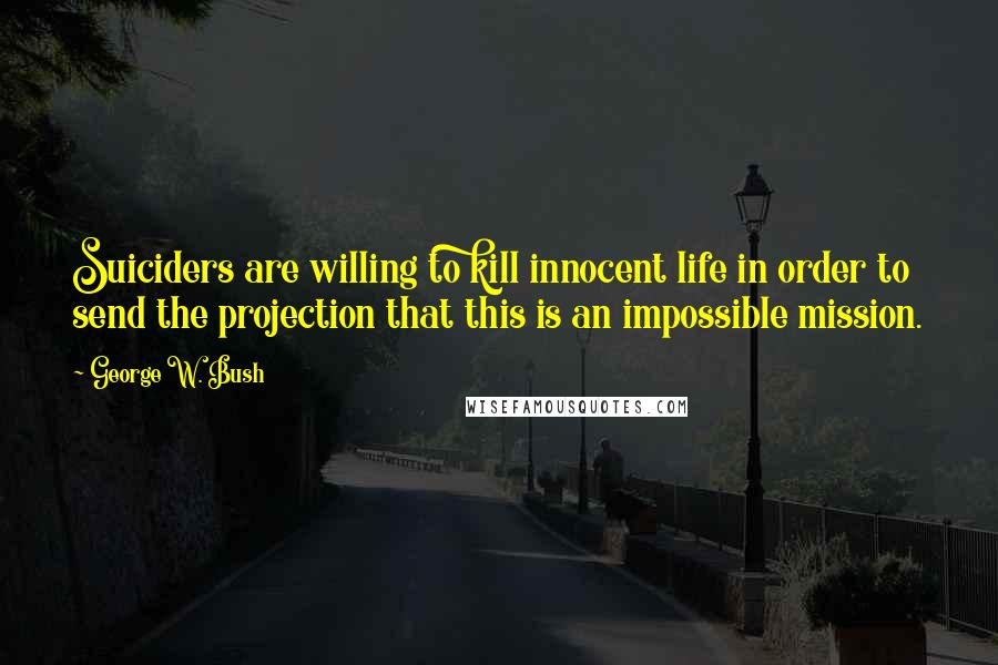 George W. Bush Quotes: Suiciders are willing to kill innocent life in order to send the projection that this is an impossible mission.