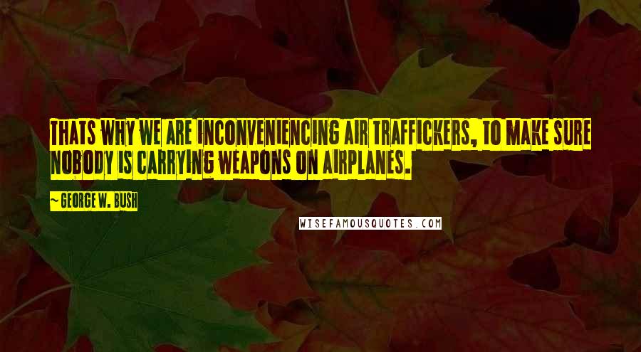 George W. Bush Quotes: Thats why we are inconveniencing air traffickers, to make sure nobody is carrying weapons on airplanes.
