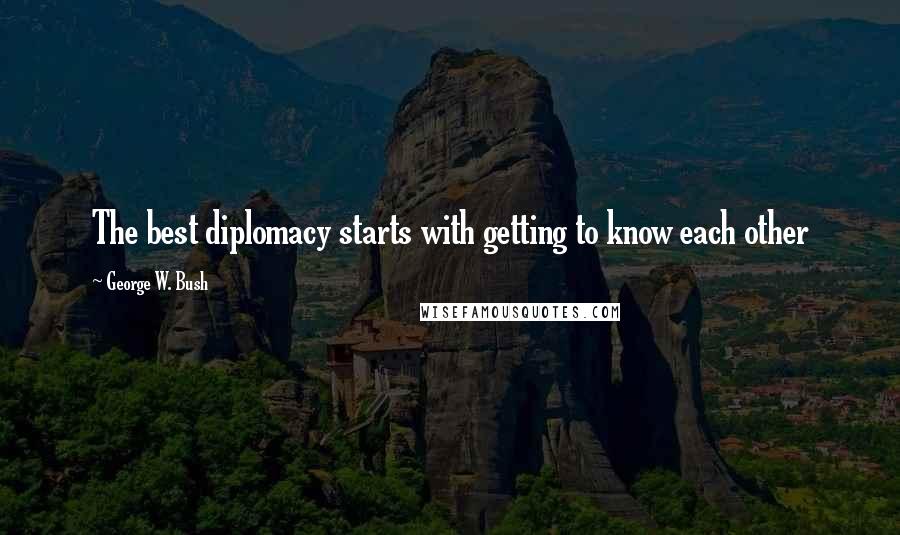 George W. Bush Quotes: The best diplomacy starts with getting to know each other