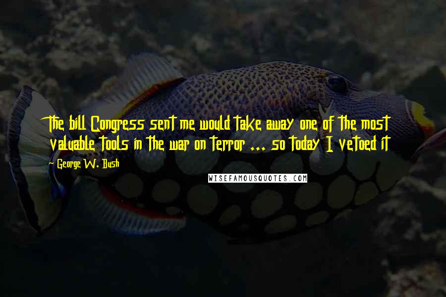 George W. Bush Quotes: The bill Congress sent me would take away one of the most valuable tools in the war on terror ... so today I vetoed it