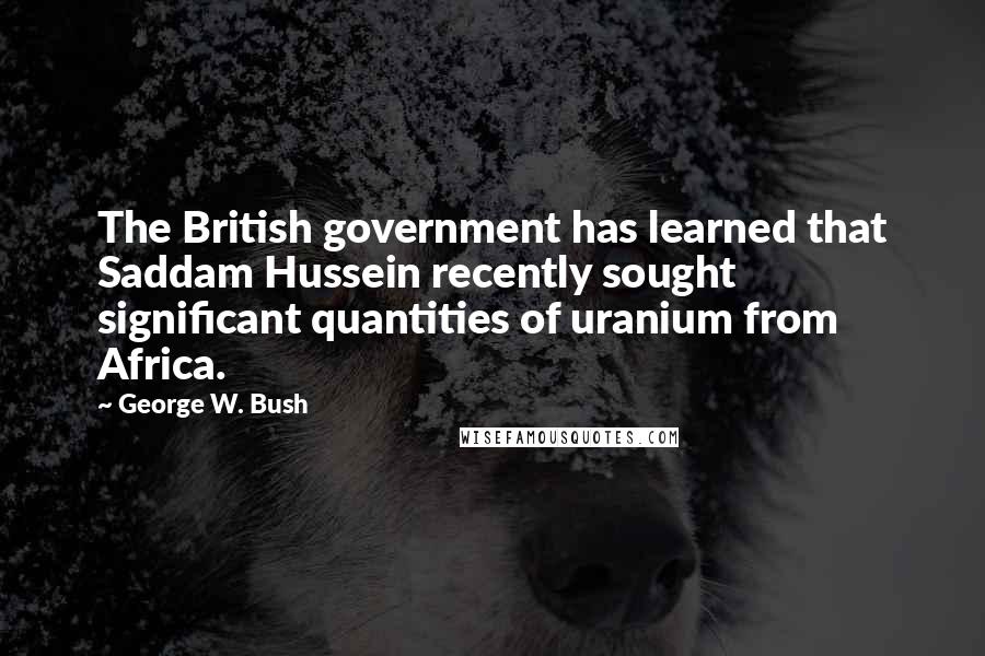 George W. Bush Quotes: The British government has learned that Saddam Hussein recently sought significant quantities of uranium from Africa.