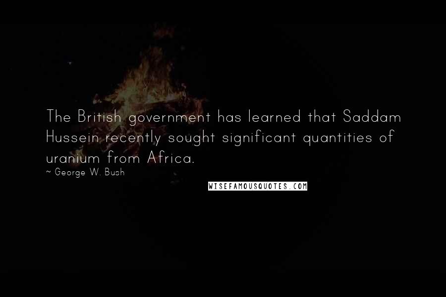 George W. Bush Quotes: The British government has learned that Saddam Hussein recently sought significant quantities of uranium from Africa.