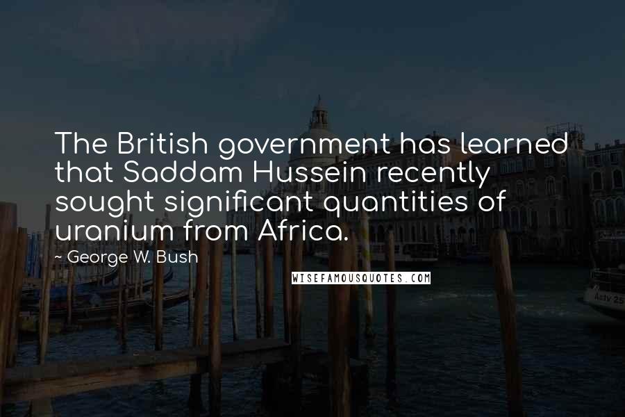 George W. Bush Quotes: The British government has learned that Saddam Hussein recently sought significant quantities of uranium from Africa.