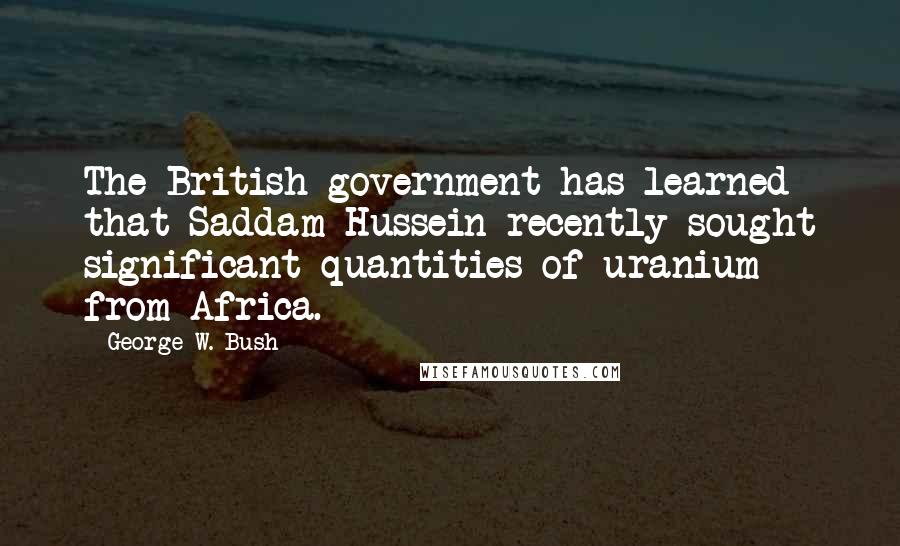 George W. Bush Quotes: The British government has learned that Saddam Hussein recently sought significant quantities of uranium from Africa.