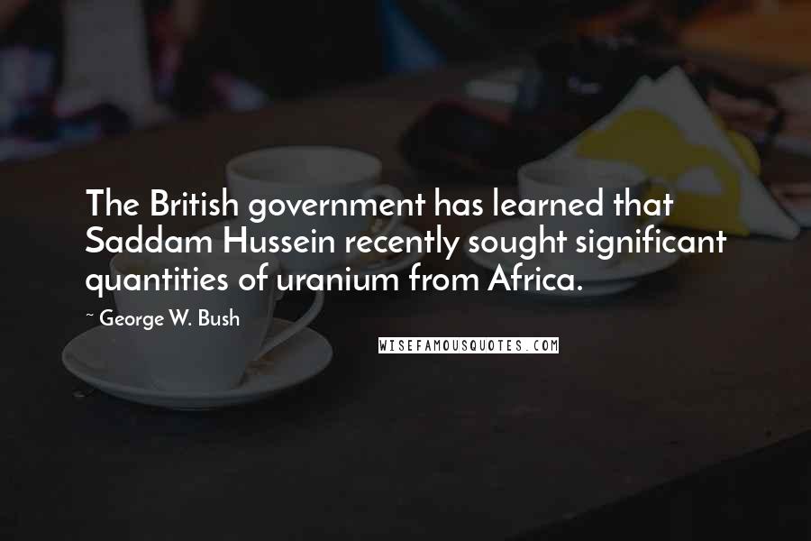 George W. Bush Quotes: The British government has learned that Saddam Hussein recently sought significant quantities of uranium from Africa.