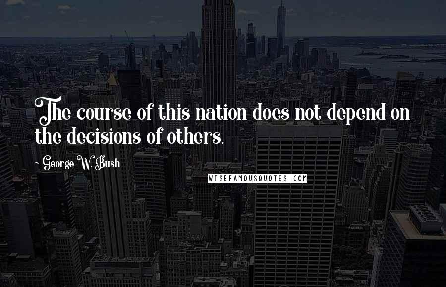 George W. Bush Quotes: The course of this nation does not depend on the decisions of others.