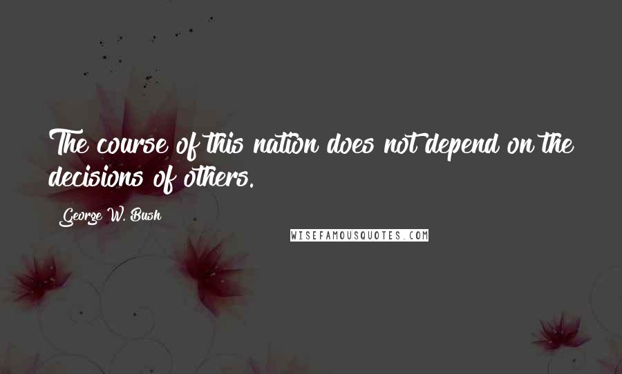 George W. Bush Quotes: The course of this nation does not depend on the decisions of others.