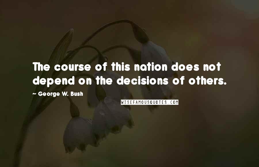 George W. Bush Quotes: The course of this nation does not depend on the decisions of others.