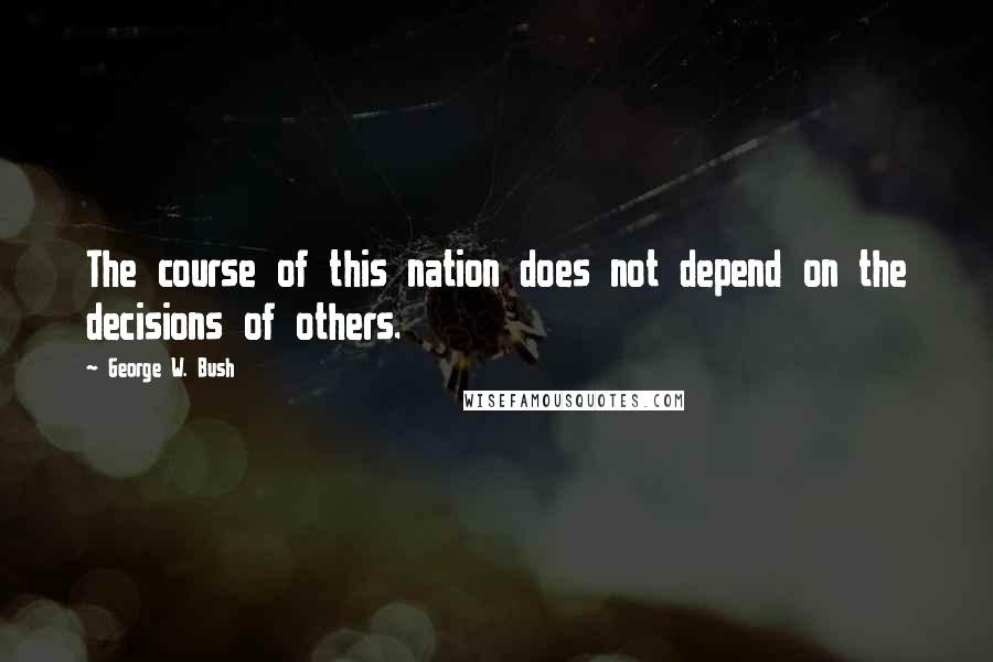 George W. Bush Quotes: The course of this nation does not depend on the decisions of others.